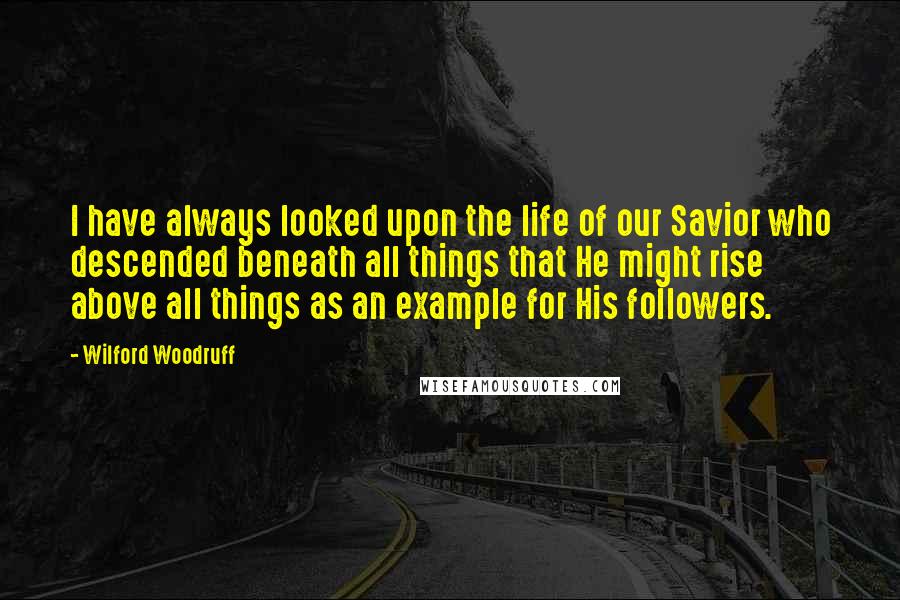 Wilford Woodruff quotes: I have always looked upon the life of our Savior who descended beneath all things that He might rise above all things as an example for His followers.