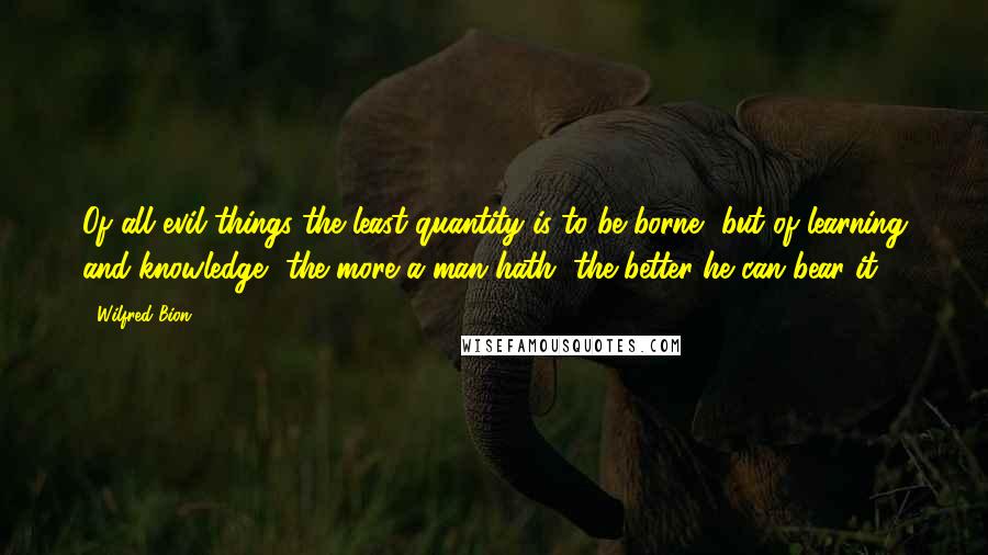 Wilfred Bion quotes: Of all evil things the least quantity is to be borne, but of learning and knowledge, the more a man hath, the better he can bear it.