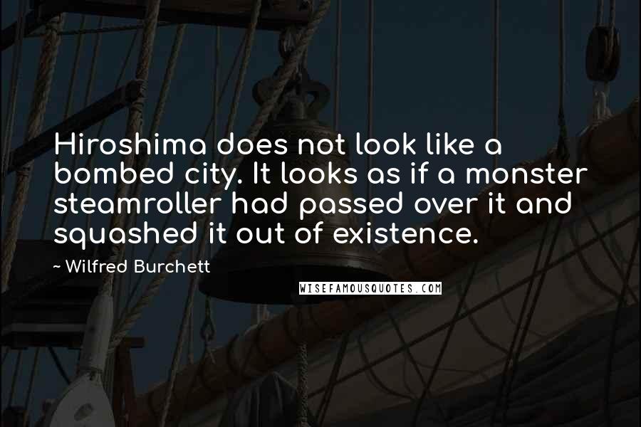 Wilfred Burchett quotes: Hiroshima does not look like a bombed city. It looks as if a monster steamroller had passed over it and squashed it out of existence. Wilfred Burchett quotes: Hiroshima does not look like a bombed city. It looks as if a monster steamroller had passed over it and squashed it out of existence.