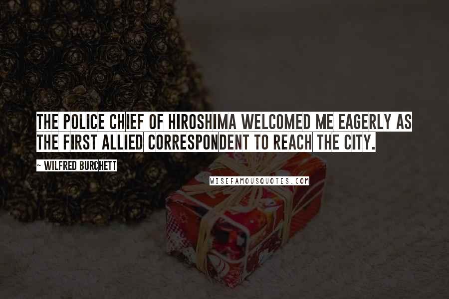 Wilfred Burchett quotes: The police chief of Hiroshima welcomed me eagerly as the first Allied correspondent to reach the city. Wilfred Burchett quotes: The police chief of Hiroshima welcomed me eagerly as the first Allied correspondent to reach the city.
