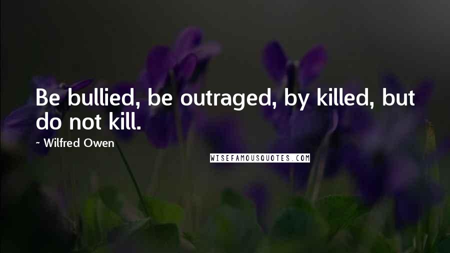 Wilfred Owen quotes: Be bullied, be outraged, by killed, but do not kill.