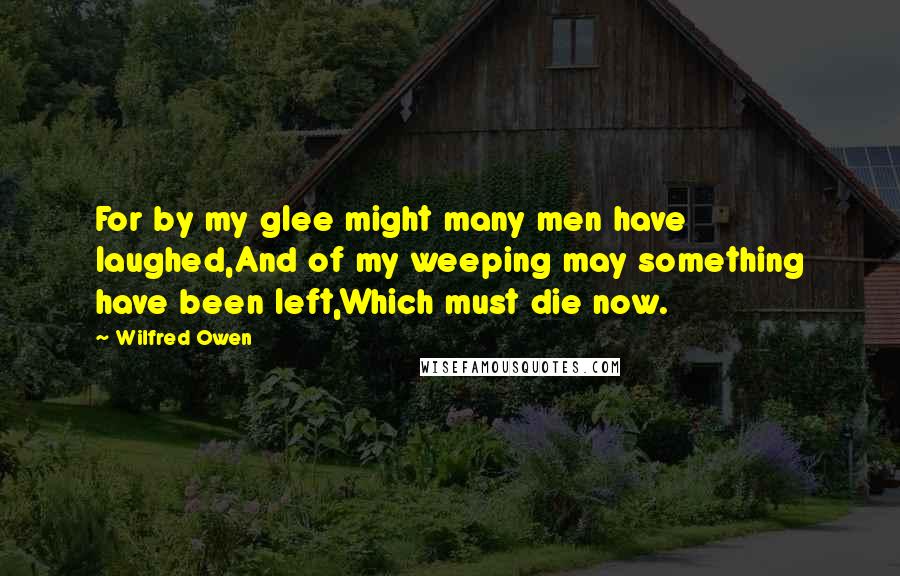 Wilfred Owen quotes: For by my glee might many men have laughed,And of my weeping may something have been left,Which must die now. Wilfred Owen quotes: For by my glee might many men have laughed,And of my weeping may something have been left,Which must die now.