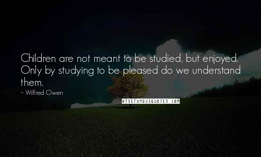 Wilfred Owen quotes: Children are not meant to be studied, but enjoyed. Only by studying to be pleased do we understand them. Wilfred Owen quotes: Children are not meant to be studied, but enjoyed. Only by studying to be pleased do we understand them.