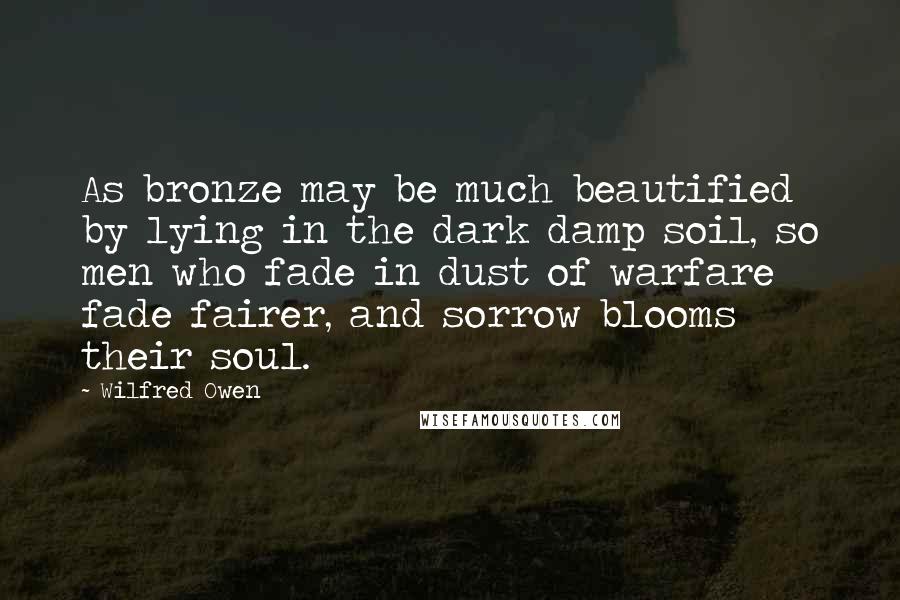 Wilfred Owen quotes: As bronze may be much beautified by lying in the dark damp soil, so men who fade in dust of warfare fade fairer, and sorrow blooms their soul.