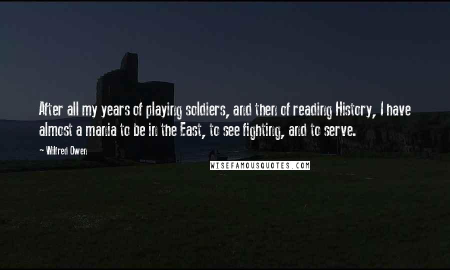 Wilfred Owen quotes: After all my years of playing soldiers, and then of reading History, I have almost a mania to be in the East, to see fighting, and to serve.