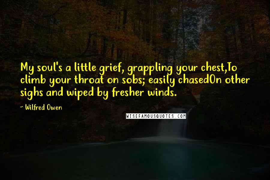 Wilfred Owen quotes: My soul's a little grief, grappling your chest,To climb your throat on sobs; easily chasedOn other sighs and wiped by fresher winds.