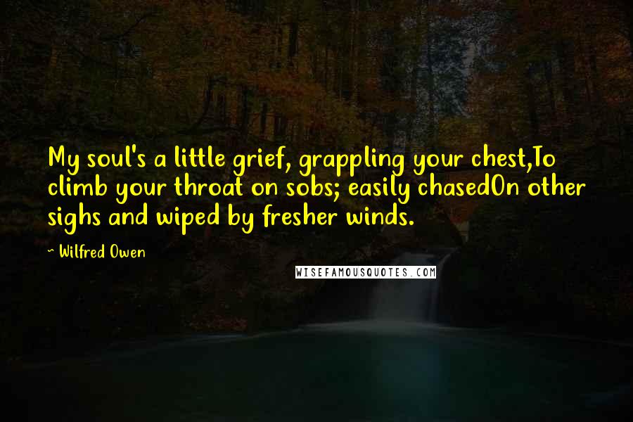Wilfred Owen quotes: My soul's a little grief, grappling your chest,To climb your throat on sobs; easily chasedOn other sighs and wiped by fresher winds. Wilfred Owen quotes: My soul's a little grief, grappling your chest,To climb your throat on sobs; easily chasedOn other sighs and wiped by fresher winds.