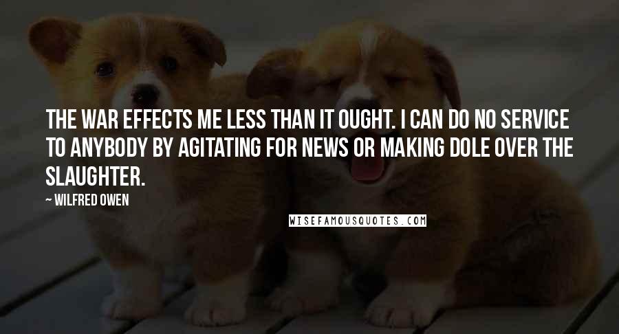 Wilfred Owen quotes: The war effects me less than it ought. I can do no service to anybody by agitating for news or making dole over the slaughter.