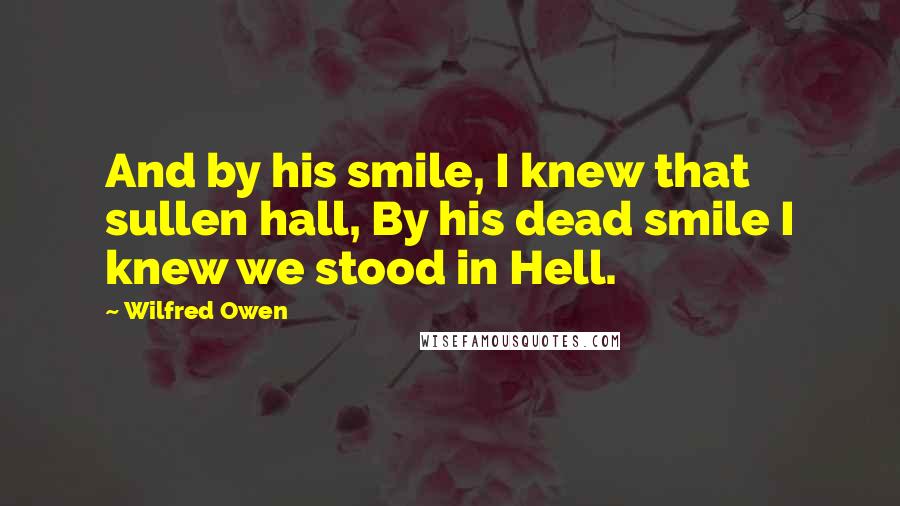 Wilfred Owen quotes: And by his smile, I knew that sullen hall, By his dead smile I knew we stood in Hell.