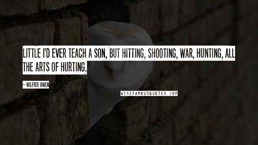 Wilfred Owen quotes: Little I'd ever teach a son, but hitting, Shooting, war, hunting, all the arts of hurting.