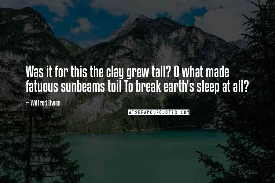 Wilfred Owen quotes: Was it for this the clay grew tall? O what made fatuous sunbeams toil To break earth's sleep at all?