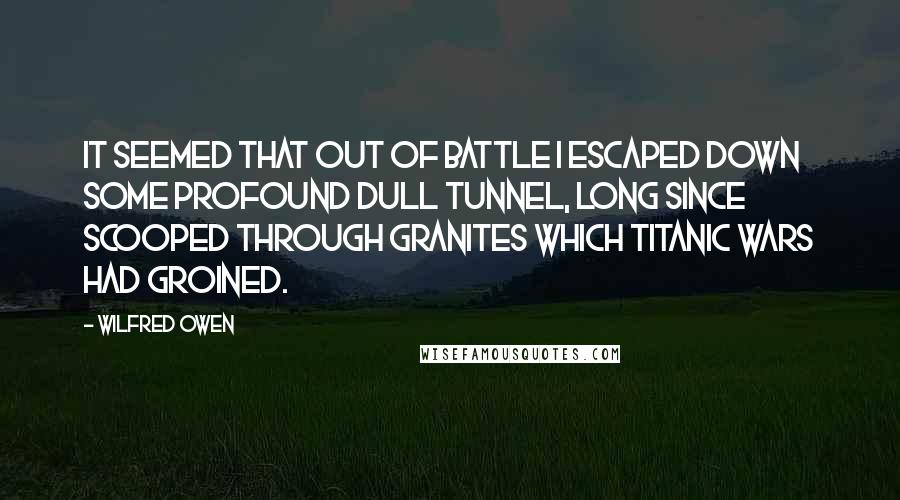 Wilfred Owen quotes: It seemed that out of battle I escaped Down some profound dull tunnel, long since scooped Through granites which titanic wars had groined. Wilfred Owen quotes: It seemed that out of battle I escaped Down some profound dull tunnel, long since scooped Through granites which titanic wars had groined.