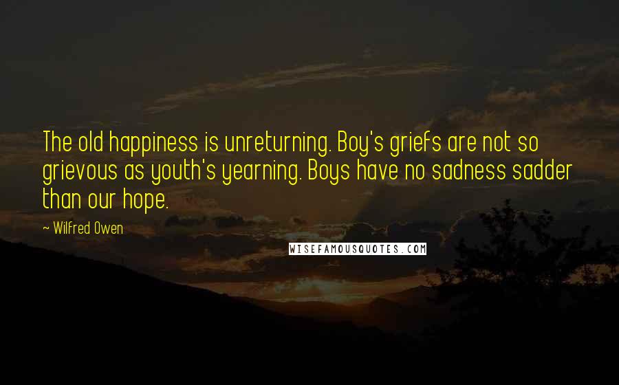 Wilfred Owen quotes: The old happiness is unreturning. Boy's griefs are not so grievous as youth's yearning. Boys have no sadness sadder than our hope.