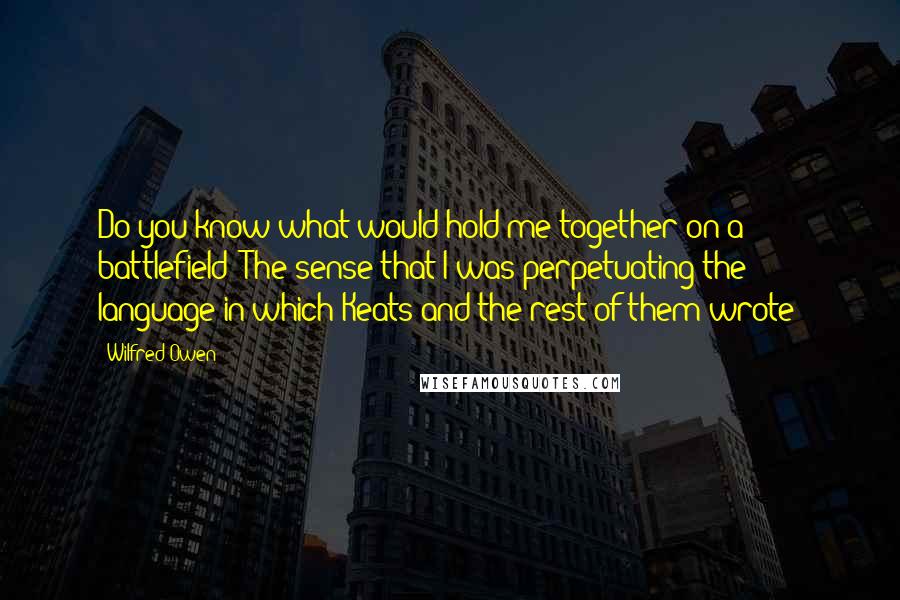 Wilfred Owen quotes: Do you know what would hold me together on a battlefield? The sense that I was perpetuating the language in which Keats and the rest of them wrote!