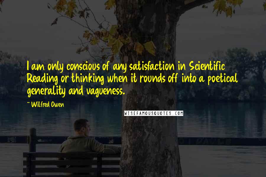 Wilfred Owen quotes: I am only conscious of any satisfaction in Scientific Reading or thinking when it rounds off into a poetical generality and vagueness.