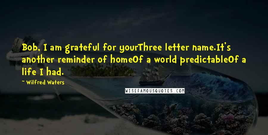 Wilfred Waters quotes: Bob, I am grateful for yourThree letter name.It's another reminder of homeOf a world predictableOf a life I had.