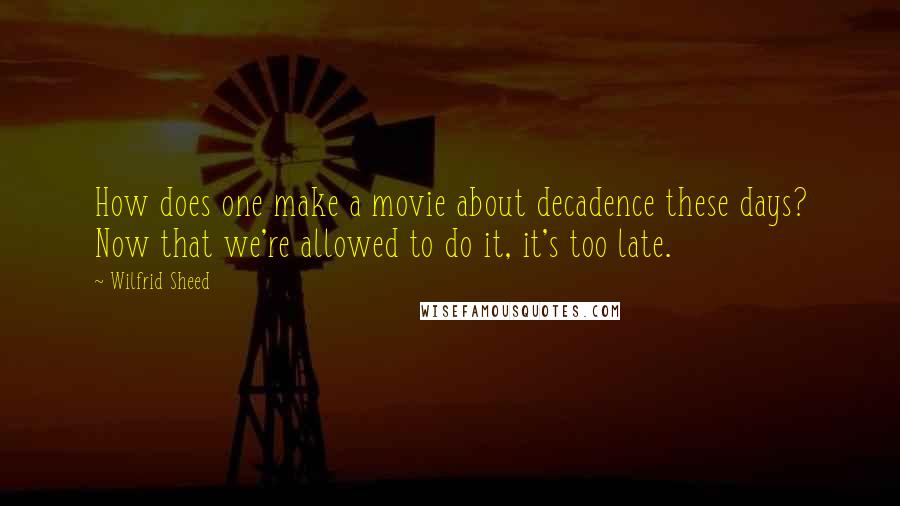 Wilfrid Sheed quotes: How does one make a movie about decadence these days? Now that we're allowed to do it, it's too late.