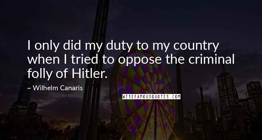 Wilhelm Canaris quotes: I only did my duty to my country when I tried to oppose the criminal folly of Hitler.