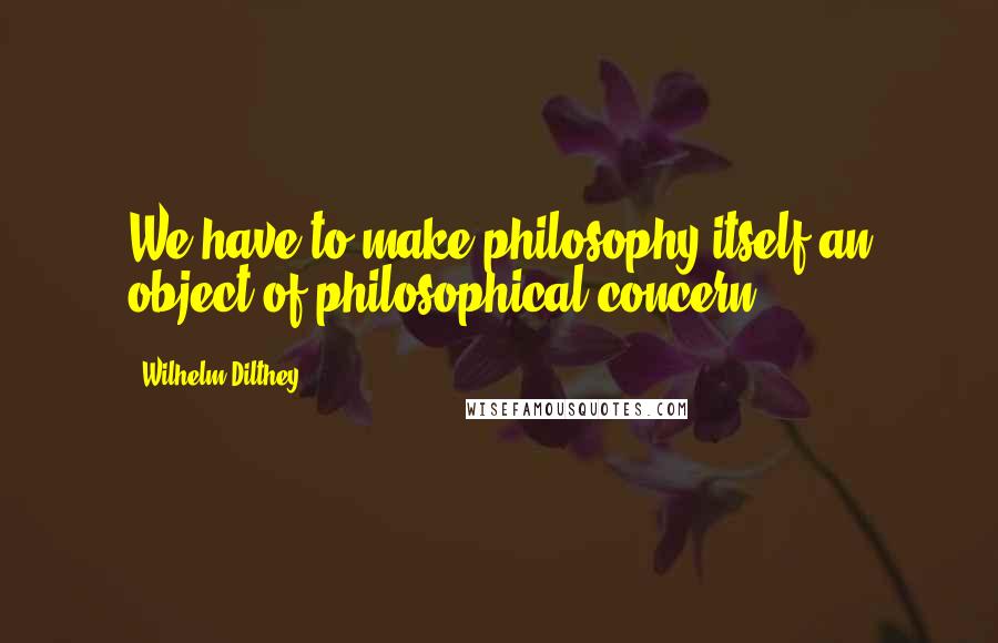 Wilhelm Dilthey quotes: We have to make philosophy itself an object of philosophical concern.