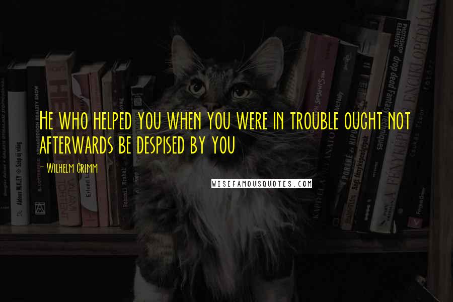 Wilhelm Grimm quotes: He who helped you when you were in trouble ought not afterwards be despised by you