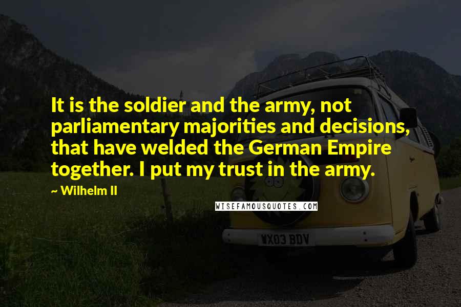 Wilhelm II quotes: It is the soldier and the army, not parliamentary majorities and decisions, that have welded the German Empire together. I put my trust in the army.