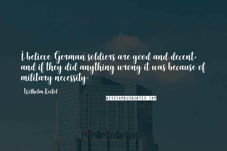 Wilhelm Keitel quotes: I believe German soldiers are good and decent, and if they did anything wrong it was because of military necessity.