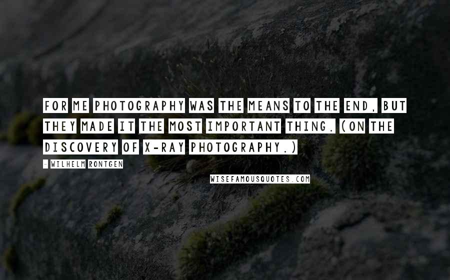 Wilhelm Rontgen quotes: For me photography was the means to the end, but they made it the most important thing. (On the discovery of X-ray photography.)