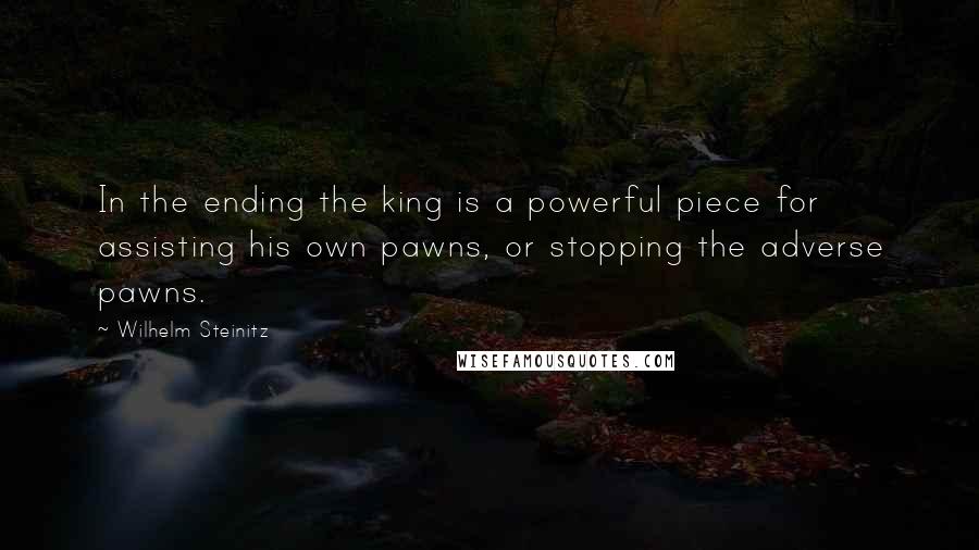 Wilhelm Steinitz quotes: In the ending the king is a powerful piece for assisting his own pawns, or stopping the adverse pawns. Wilhelm Steinitz quotes: In the ending the king is a powerful piece for assisting his own pawns, or stopping the adverse pawns.