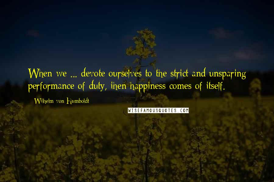 Wilhelm Von Humboldt quotes: When we ... devote ourselves to the strict and unsparing performance of duty, ihen happiness comes of itself.