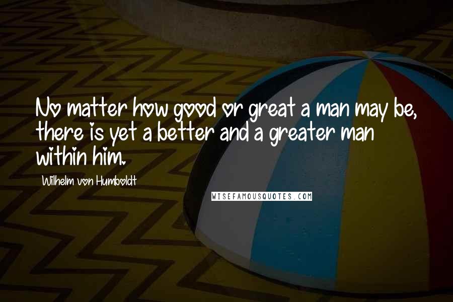 Wilhelm Von Humboldt quotes: No matter how good or great a man may be, there is yet a better and a greater man within him.