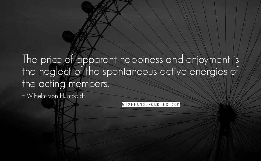 Wilhelm Von Humboldt quotes: The price of apparent happiness and enjoyment is the neglect of the spontaneous active energies of the acting members.