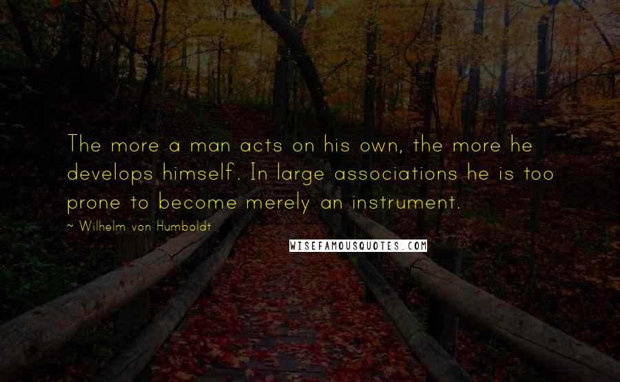 Wilhelm Von Humboldt quotes: The more a man acts on his own, the more he develops himself. In large associations he is too prone to become merely an instrument. Wilhelm Von Humboldt quotes: The more a man acts on his own, the more he develops himself. In large associations he is too prone to become merely an instrument.
