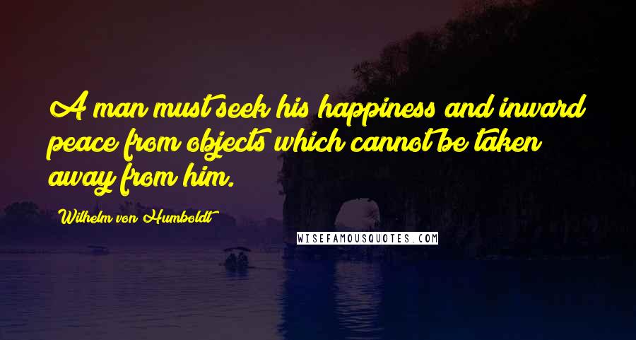 Wilhelm Von Humboldt quotes: A man must seek his happiness and inward peace from objects which cannot be taken away from him.