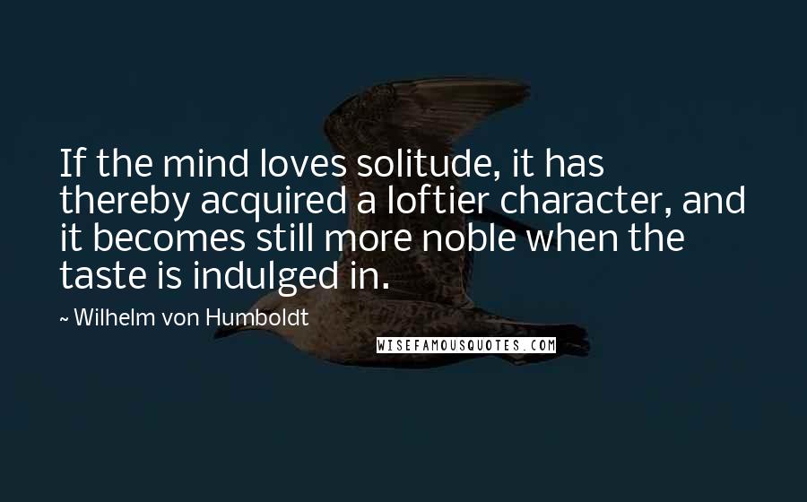Wilhelm Von Humboldt quotes: If the mind loves solitude, it has thereby acquired a loftier character, and it becomes still more noble when the taste is indulged in. Wilhelm Von Humboldt quotes: If the mind loves solitude, it has thereby acquired a loftier character, and it becomes still more noble when the taste is indulged in.