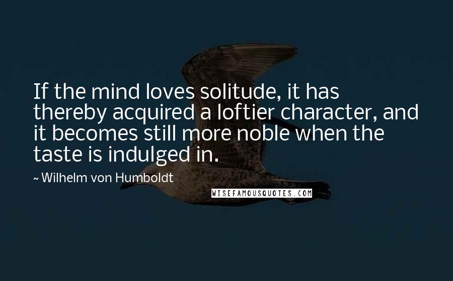 Wilhelm Von Humboldt quotes: If the mind loves solitude, it has thereby acquired a loftier character, and it becomes still more noble when the taste is indulged in.