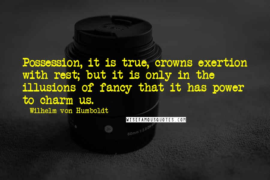 Wilhelm Von Humboldt quotes: Possession, it is true, crowns exertion with rest; but it is only in the illusions of fancy that it has power to charm us.