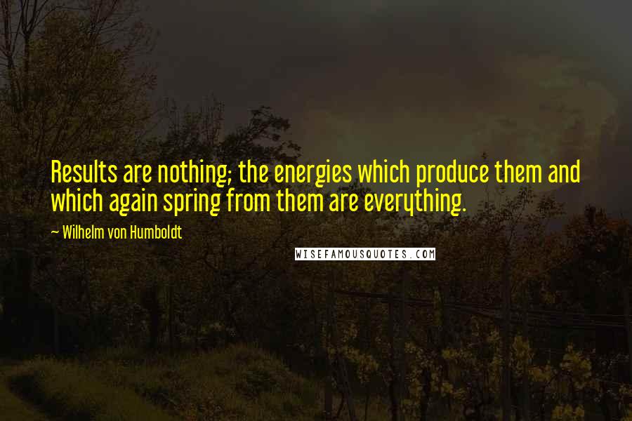 Wilhelm Von Humboldt quotes: Results are nothing; the energies which produce them and which again spring from them are everything. Wilhelm Von Humboldt quotes: Results are nothing; the energies which produce them and which again spring from them are everything.
