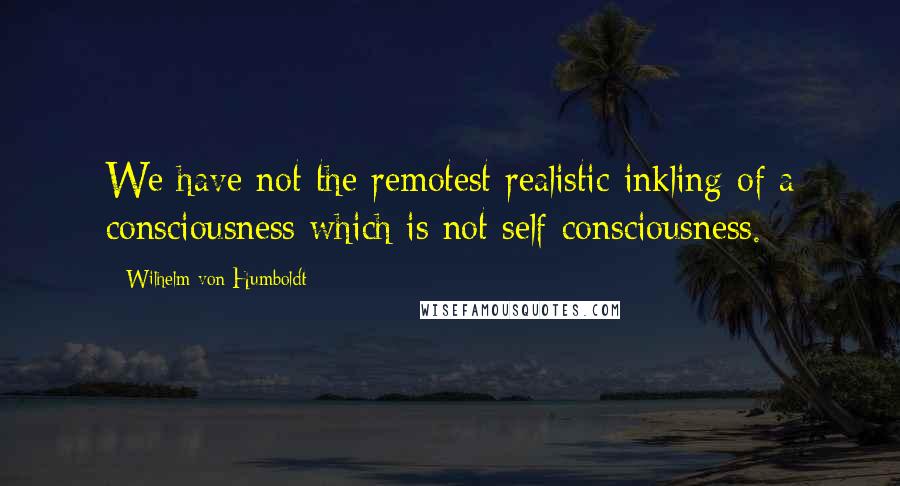 Wilhelm Von Humboldt quotes: We have not the remotest realistic inkling of a consciousness which is not self-consciousness.