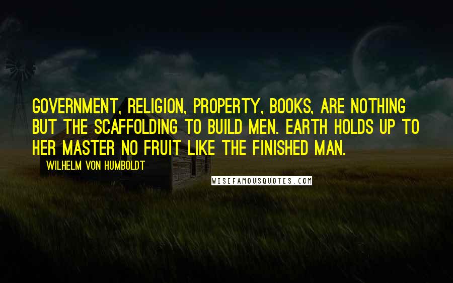 Wilhelm Von Humboldt quotes: Government, religion, property, books, are nothing but the scaffolding to build men. Earth holds up to her master no fruit like the finished man.