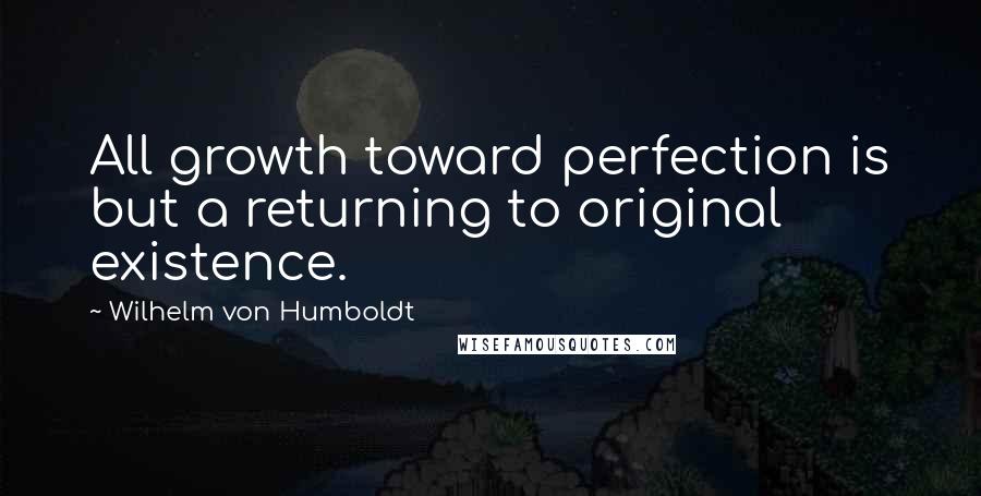 Wilhelm Von Humboldt quotes: All growth toward perfection is but a returning to original existence.