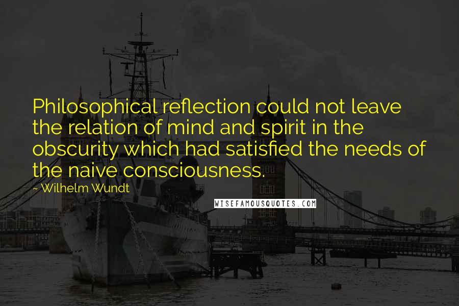 Wilhelm Wundt quotes: Philosophical reflection could not leave the relation of mind and spirit in the obscurity which had satisfied the needs of the naive consciousness.