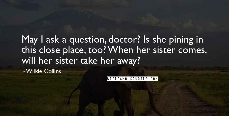 Wilkie Collins quotes: May I ask a question, doctor? Is she pining in this close place, too? When her sister comes, will her sister take her away?
