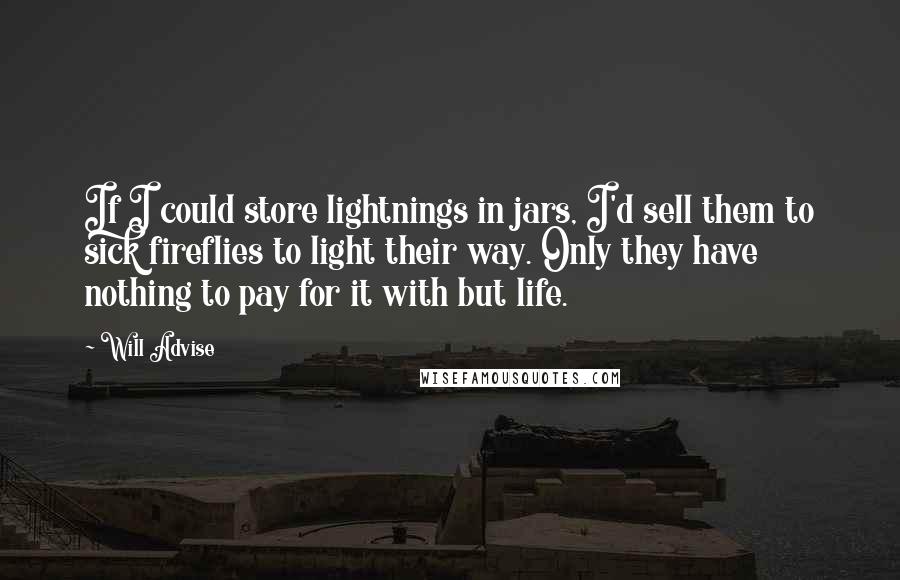 Will Advise quotes: If I could store lightnings in jars, I'd sell them to sick fireflies to light their way. Only they have nothing to pay for it with but life.