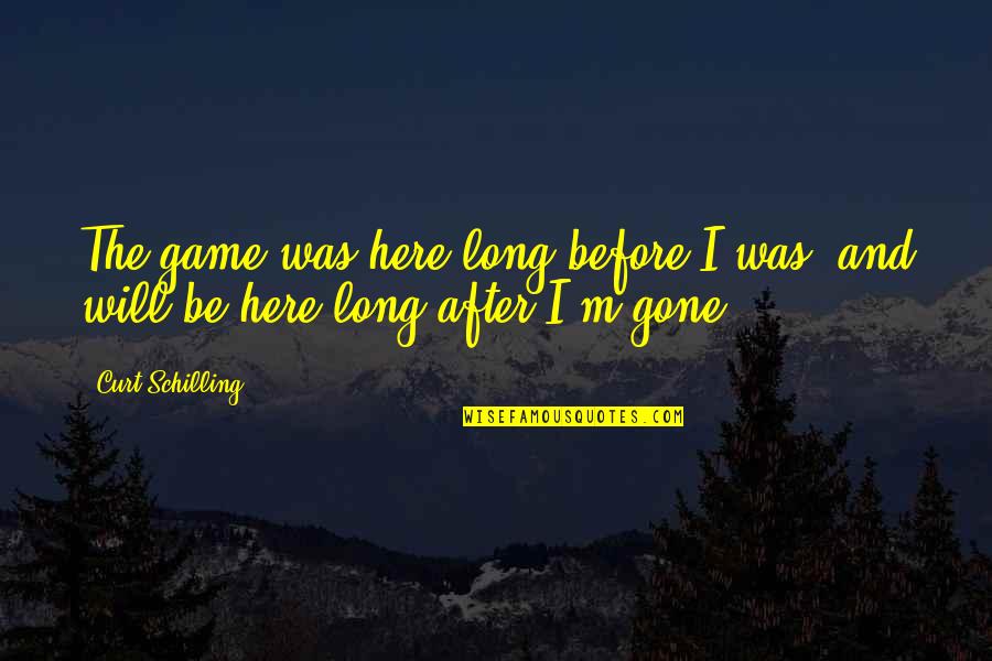 Will Be Gone Quotes By Curt Schilling: The game was here long before I was,