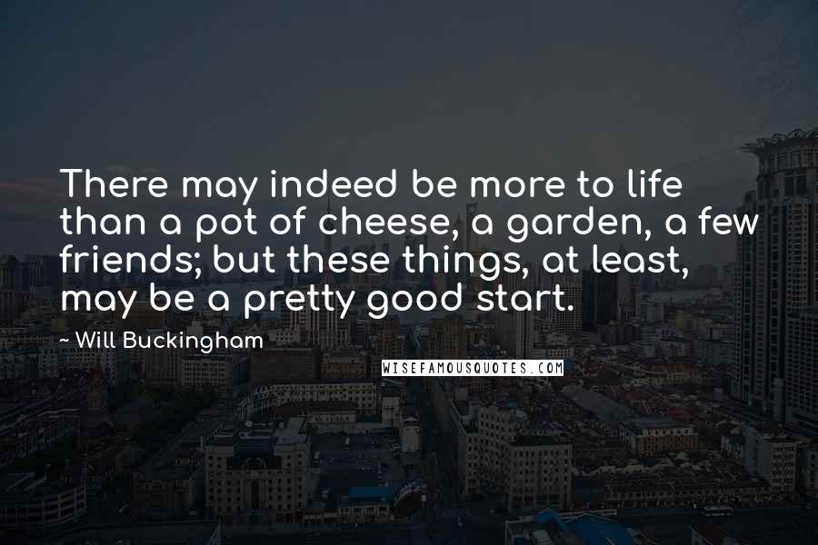 Will Buckingham quotes: There may indeed be more to life than a pot of cheese, a garden, a few friends; but these things, at least, may be a pretty good start.