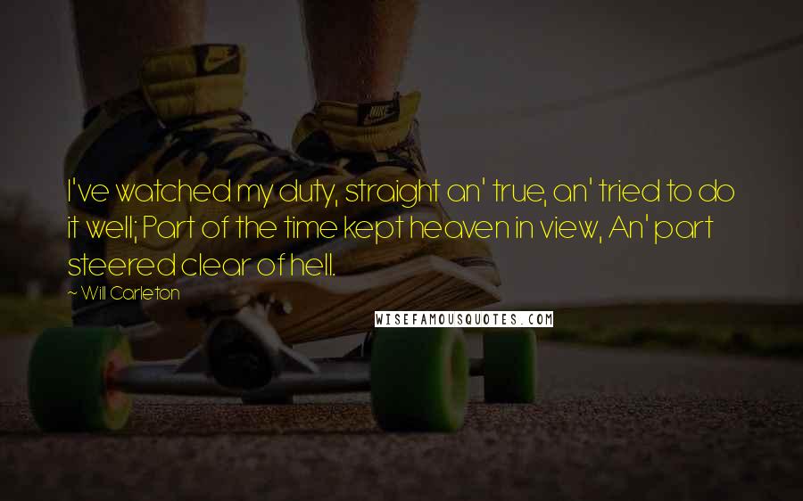 Will Carleton quotes: I've watched my duty, straight an' true, an' tried to do it well; Part of the time kept heaven in view, An' part steered clear of hell. Will Carleton quotes: I've watched my duty, straight an' true, an' tried to do it well; Part of the time kept heaven in view, An' part steered clear of hell.