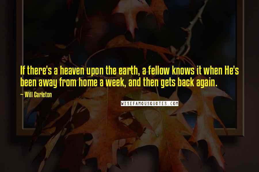 Will Carleton quotes: If there's a heaven upon the earth, a fellow knows it when He's been away from home a week, and then gets back again.