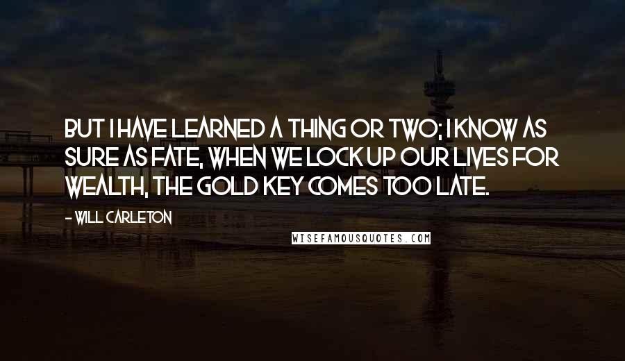 Will Carleton quotes: But I have learned a thing or two; I know as sure as fate, when we lock up our lives for wealth, the gold key comes too late.