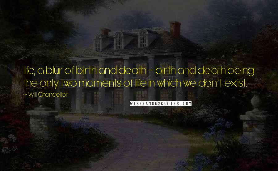 Will Chancellor quotes: life, a blur of birth and death - birth and death being the only two moments of life in which we don't exist.