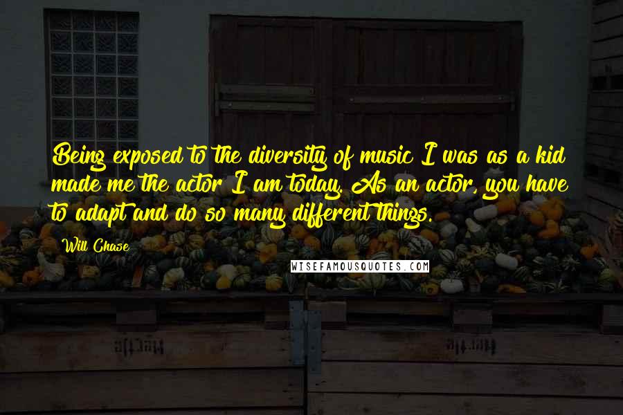 Will Chase quotes: Being exposed to the diversity of music I was as a kid made me the actor I am today. As an actor, you have to adapt and do so many